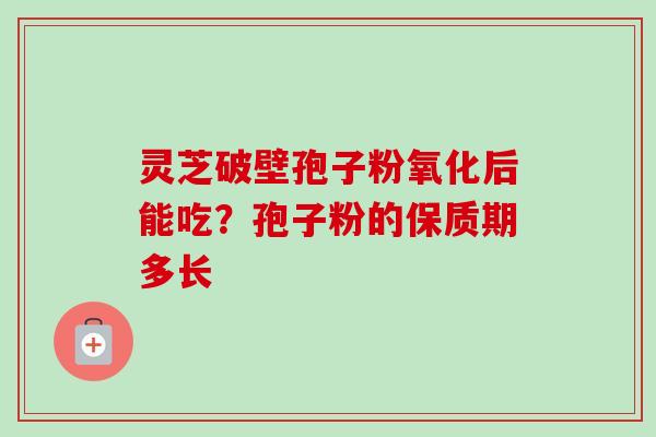 灵芝破壁孢子粉氧化后能吃?孢子粉的保质期多长 灵芝破壁孢子粉氧化后能吃?孢子粉的保质期多长