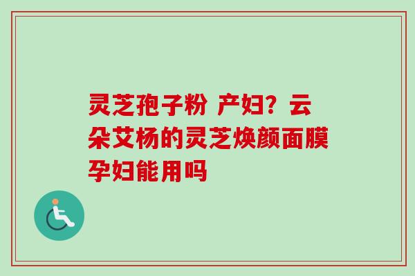 灵芝孢子粉 产妇?云朵艾杨的灵芝焕颜面膜孕妇能用吗 灵芝孢子粉 产妇?云朵艾杨的灵芝焕颜面膜孕妇能用吗