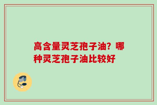 高含量灵芝孢子油?哪种灵芝孢子油比较好 高含量灵芝孢子油?哪种灵芝孢子油比较好