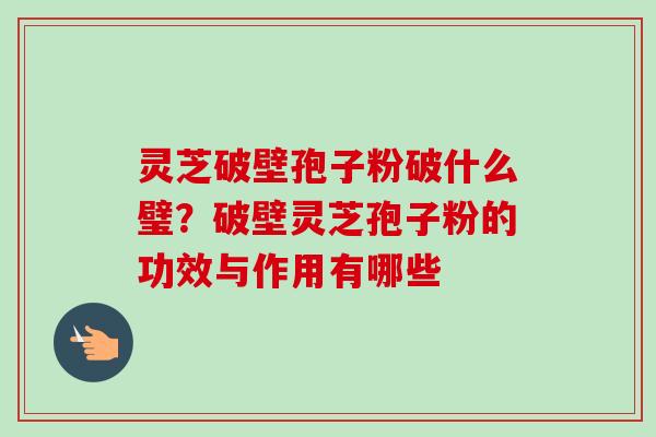 灵芝破壁孢子粉破什么璧?破壁灵芝孢子粉的功效与作用有哪些 灵芝破壁孢子粉破什么璧?破壁灵芝孢子粉的功效与作用有哪些
