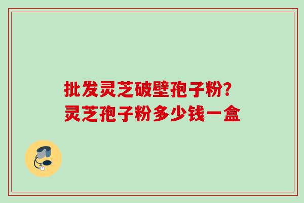 批发灵芝破壁孢子粉?灵芝孢子粉多少钱一盒 批发灵芝破壁孢子粉?灵芝孢子粉多少钱一盒