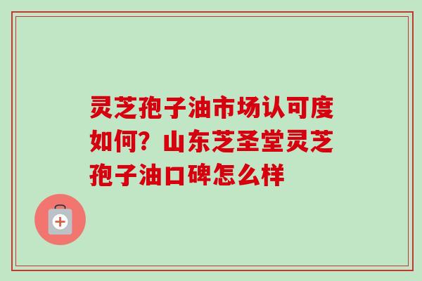 灵芝孢子油市场认可度如何？山东芝圣堂灵芝孢子油口碑怎么样