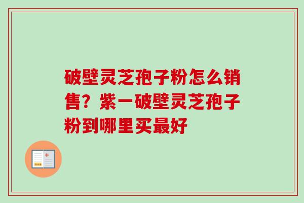 破壁灵芝孢子粉怎么销售?紫一破壁灵芝孢子粉到哪里买好 破壁灵芝孢子粉怎么销售?紫一破壁灵芝孢子粉到哪里买好