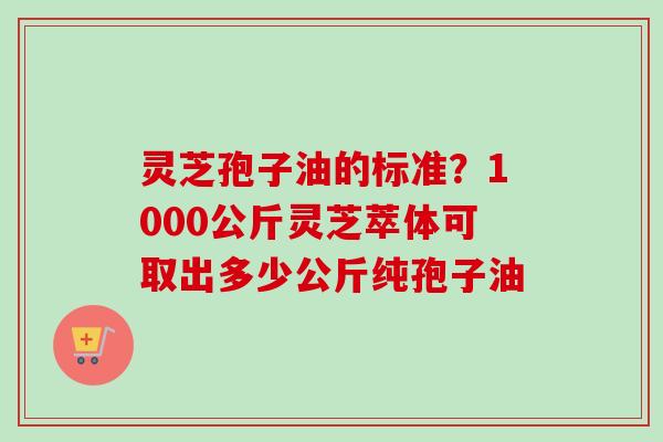 灵芝孢子油的标准？1000公斤灵芝萃体可取出多少公斤纯孢子油