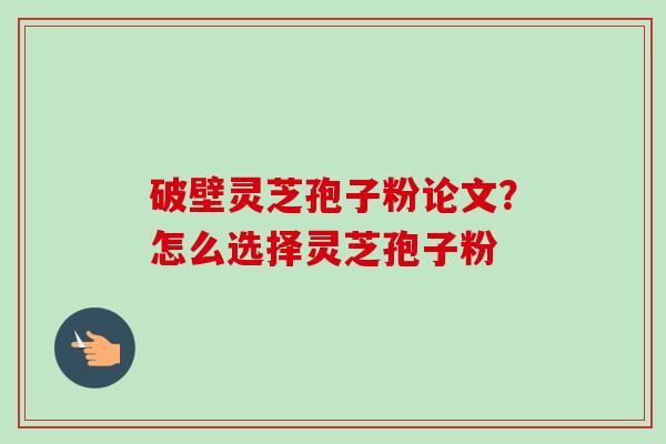 破壁灵芝孢子粉论文?怎么选择灵芝孢子粉 破壁灵芝孢子粉论文?怎么选择灵芝孢子粉