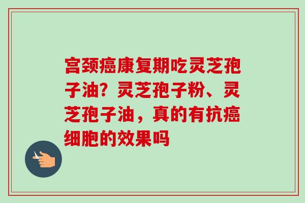 宫颈康复期吃灵芝孢子油？灵芝孢子粉、灵芝孢子油，真的有抗细胞的效果吗