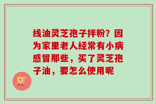 线油灵芝孢子拌粉?因为家里老人经常有小那些,买了灵芝孢子油,要怎么使用呢 线油灵芝孢子拌粉?因为家里老人经常有小那些,买了灵芝孢子油,要怎么使用呢