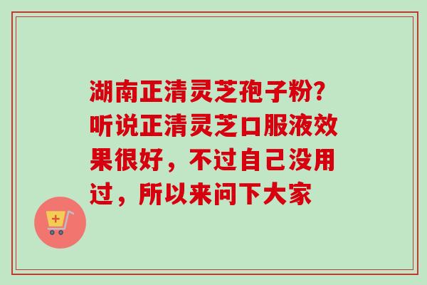 湖南正清灵芝孢子粉?听说正清灵芝口服液效果很好,不过自己没用过,所以来问下大家 湖南正清灵芝孢子粉?听说正清灵芝口服液效果很好,不过自己没用过,所以来问下大家