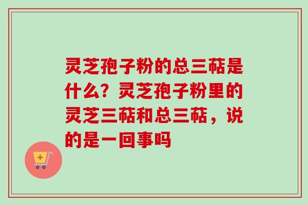 灵芝孢子粉的总三萜是什么?灵芝孢子粉里的灵芝三萜和总三萜,说的是一回事吗 灵芝孢子粉的总三萜是什么?灵芝孢子粉里的灵芝三萜和总三萜,说的是一回事吗