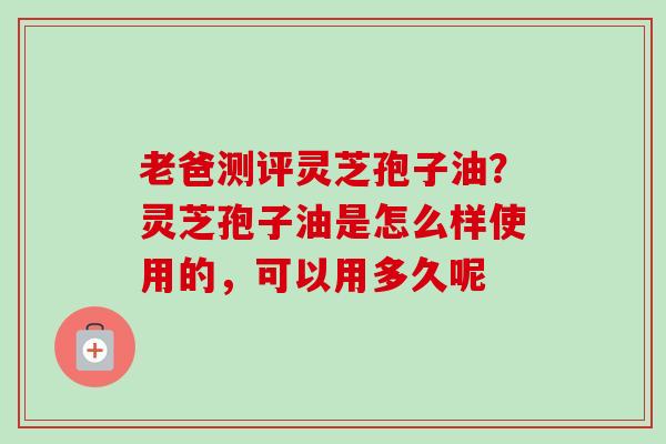 老爸测评灵芝孢子油?灵芝孢子油是怎么样使用的,可以用多久呢 老爸测评灵芝孢子油?灵芝孢子油是怎么样使用的,可以用多久呢