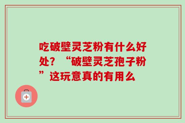 吃破壁灵芝粉有什么好处？“破壁灵芝孢子粉”这玩意真的有用么