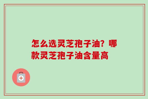 怎么选灵芝孢子油?哪款灵芝孢子油含量高 怎么选灵芝孢子油?哪款灵芝孢子油含量高