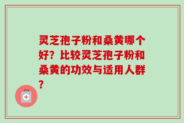 灵芝孢子粉和桑黄哪个好？比较灵芝孢子粉和桑黄的功效与适用人群？