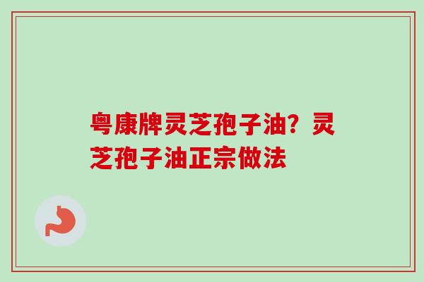 粤康牌灵芝孢子油?灵芝孢子油正宗做法 粤康牌灵芝孢子油?灵芝孢子油正宗做法
