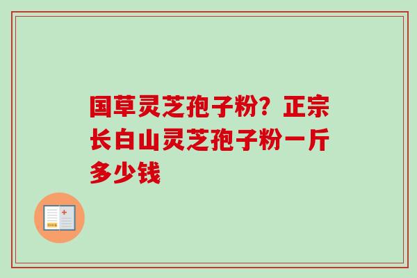 国草灵芝孢子粉?正宗长白山灵芝孢子粉一斤多少钱 国草灵芝孢子粉?正宗长白山灵芝孢子粉一斤多少钱