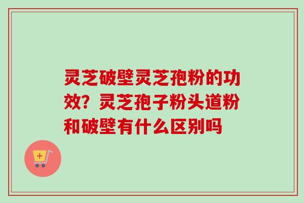 灵芝破壁灵芝孢粉的功效?灵芝孢子粉头道粉和破壁有什么区别吗 灵芝破壁灵芝孢粉的功效?灵芝孢子粉头道粉和破壁有什么区别吗