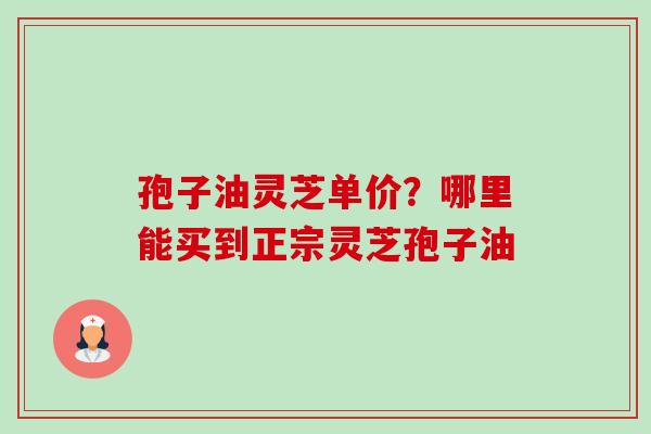 孢子油灵芝单价?哪里能买到正宗灵芝孢子油 孢子油灵芝单价?哪里能买到正宗灵芝孢子油