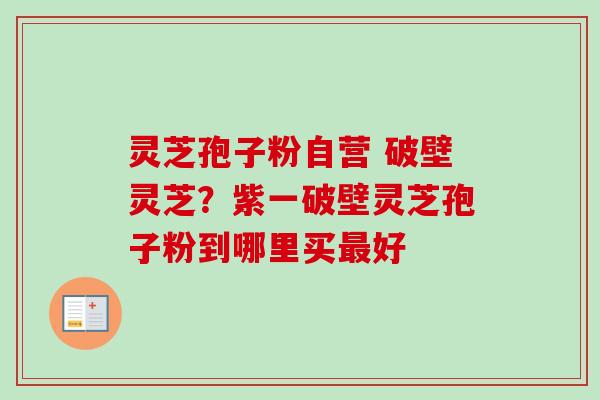 灵芝孢子粉自营 破壁灵芝?紫一破壁灵芝孢子粉到哪里买好 灵芝孢子粉自营 破壁灵芝?紫一破壁灵芝孢子粉到哪里买好