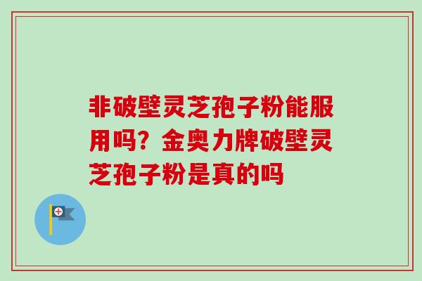 非破壁灵芝孢子粉能服用吗?金奥力牌破壁灵芝孢子粉是真的吗 非破壁灵芝孢子粉能服用吗?金奥力牌破壁灵芝孢子粉是真的吗