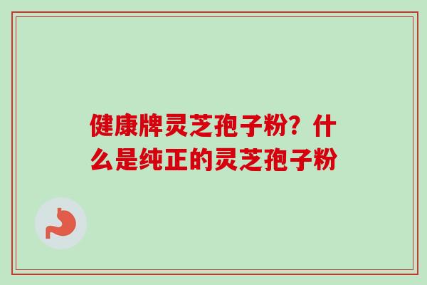健康牌灵芝孢子粉?什么是纯正的灵芝孢子粉 健康牌灵芝孢子粉?什么是纯正的灵芝孢子粉