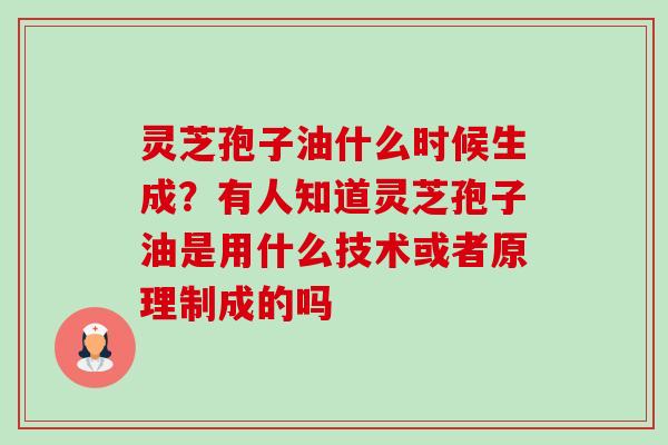 灵芝孢子油什么时候生成?有人知道灵芝孢子油是用什么技术或者原理制成的吗 灵芝孢子油什么时候生成?有人知道灵芝孢子油是用什么技术或者原理制成的吗