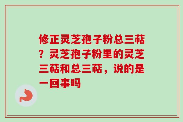 修正灵芝孢子粉总三萜?灵芝孢子粉里的灵芝三萜和总三萜,说的是一回事吗 修正灵芝孢子粉总三萜?灵芝孢子粉里的灵芝三萜和总三萜,说的是一回事吗