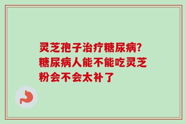 灵芝孢子？人能不能吃灵芝粉会不会太补了
