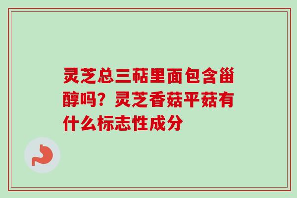 灵芝总三萜里面包含甾醇吗？灵芝香菇平菇有什么标志性成分