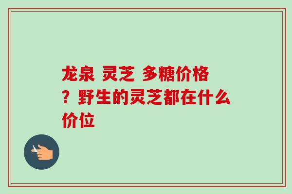 龙泉 灵芝 多糖价格？野生的灵芝都在什么价位