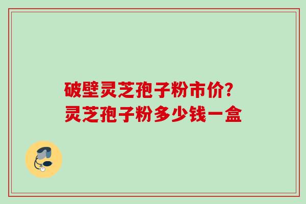 破壁灵芝孢子粉市价？灵芝孢子粉多少钱一盒