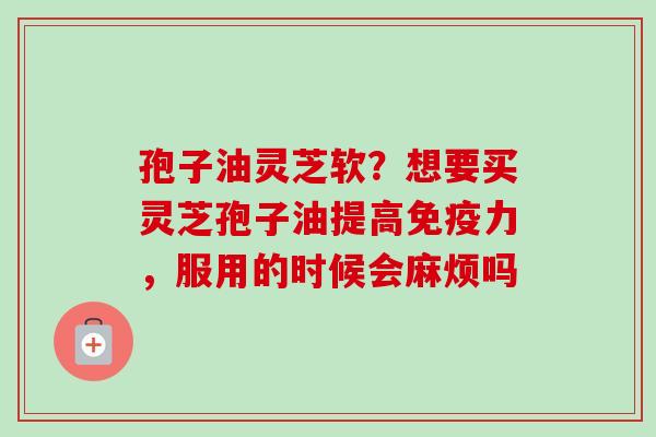 孢子油灵芝软?想要买灵芝孢子油提高免疫力,服用的时候会麻烦吗 孢子油灵芝软?想要买灵芝孢子油提高免疫力,服用的时候会麻烦吗