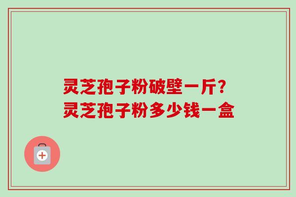 灵芝孢子粉破壁一斤?灵芝孢子粉多少钱一盒 灵芝孢子粉破壁一斤?灵芝孢子粉多少钱一盒