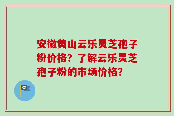 安徽黄山云乐灵芝孢子粉价格？了解云乐灵芝孢子粉的市场价格？