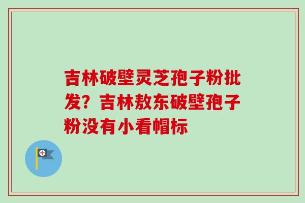吉林破壁灵芝孢子粉批发?吉林敖东破壁孢子粉没有小看帽标 吉林破壁灵芝孢子粉批发?吉林敖东破壁孢子粉没有小看帽标