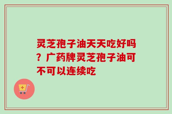灵芝孢子油天天吃好吗？广药牌灵芝孢子油可不可以连续吃