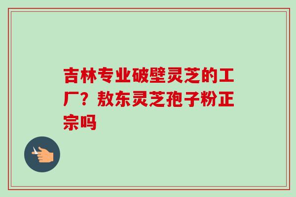吉林专业破壁灵芝的工厂?敖东灵芝孢子粉正宗吗 吉林专业破壁灵芝的工厂?敖东灵芝孢子粉正宗吗