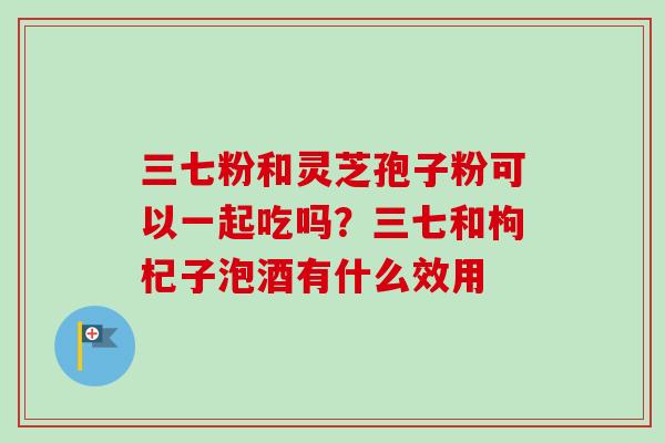 三七粉和灵芝孢子粉可以一起吃吗?三七和枸杞子泡酒有什么效用 三七粉和灵芝孢子粉可以一起吃吗?三七和枸杞子泡酒有什么效用