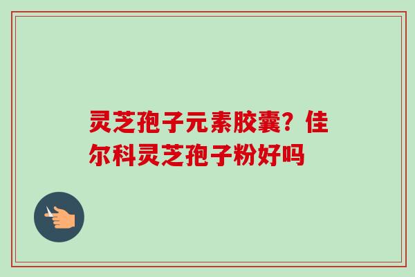 灵芝孢子元素胶囊？佳尔科灵芝孢子粉好吗