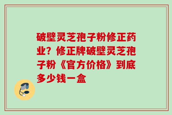 破壁灵芝孢子粉修正药业?修正牌破壁灵芝孢子粉《官方价格》到底多少钱一盒 破壁灵芝孢子粉修正药业?修正牌破壁灵芝孢子粉《官方价格》到底多少钱一盒