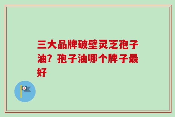 三大品牌破壁灵芝孢子油？孢子油哪个牌子好