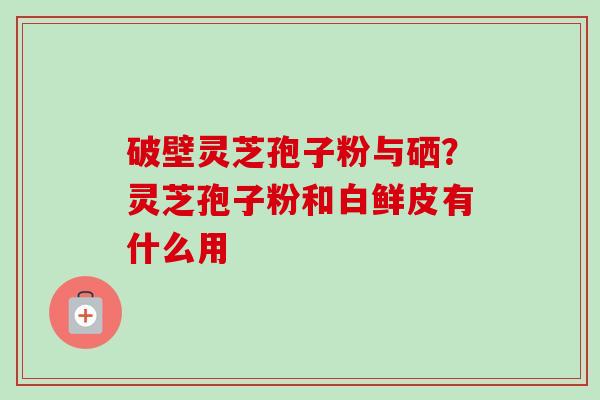破壁灵芝孢子粉与硒?灵芝孢子粉和白鲜皮有什么用 破壁灵芝孢子粉与硒?灵芝孢子粉和白鲜皮有什么用