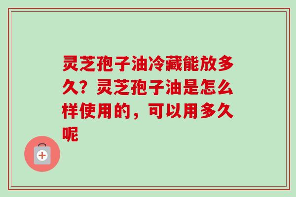 灵芝孢子油冷藏能放多久？灵芝孢子油是怎么样使用的，可以用多久呢