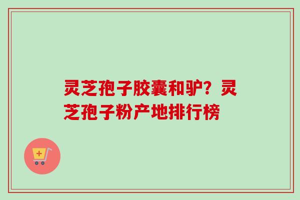 灵芝孢子胶囊和驴?灵芝孢子粉产地排行榜 灵芝孢子胶囊和驴?灵芝孢子粉产地排行榜