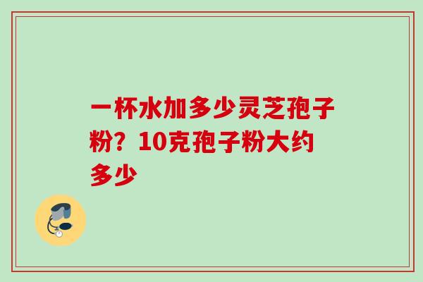 一杯水加多少灵芝孢子粉?10克孢子粉大约多少 一杯水加多少灵芝孢子粉?10克孢子粉大约多少