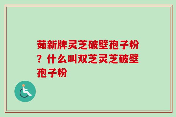 茹新牌灵芝破壁孢子粉?什么叫双芝灵芝破壁孢子粉 茹新牌灵芝破壁孢子粉?什么叫双芝灵芝破壁孢子粉