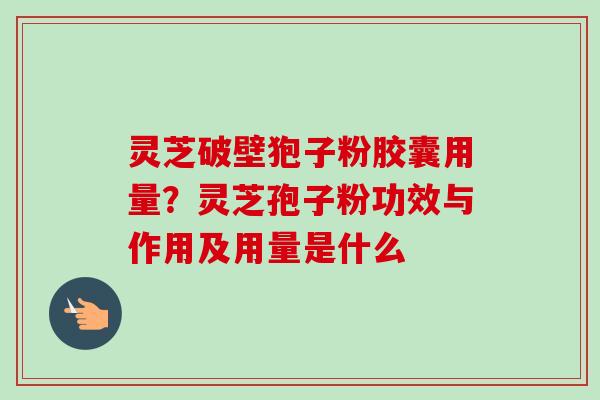 灵芝破壁狍子粉胶囊用量?灵芝孢子粉功效与作用及用量是什么 灵芝破壁狍子粉胶囊用量?灵芝孢子粉功效与作用及用量是什么