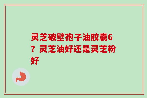 灵芝破壁孢子油胶囊6?灵芝油好还是灵芝粉好 灵芝破壁孢子油胶囊6?灵芝油好还是灵芝粉好