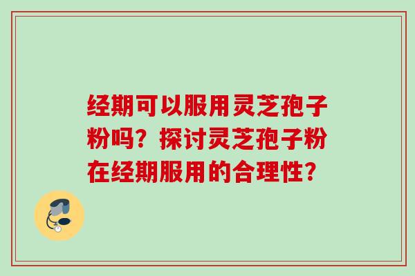 经期可以服用灵芝孢子粉吗?探讨灵芝孢子粉在经期服用的合理性? 经期可以服用灵芝孢子粉吗?探讨灵芝孢子粉在经期服用的合理性?
