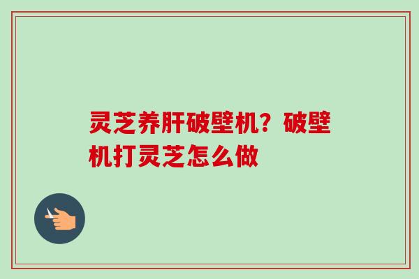 灵芝养破壁机?破壁机打灵芝怎么做 灵芝养破壁机?破壁机打灵芝怎么做