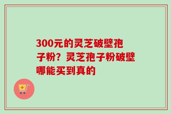 300元的灵芝破壁孢子粉?灵芝孢子粉破壁哪能买到真的 300元的灵芝破壁孢子粉?灵芝孢子粉破壁哪能买到真的